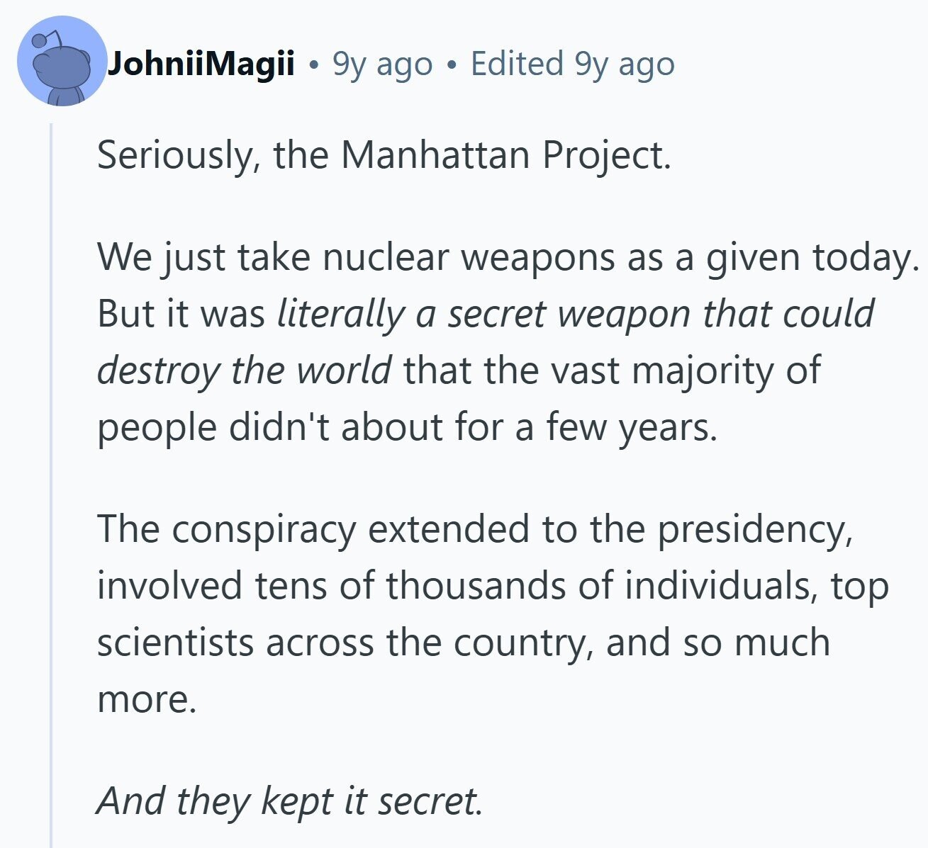 JohniiMagii 9y ago Edited 9y ago Seriously, the Manhattan Project. We just take nuclear weapons as a given today. But it was literally a secret weapon that could destroy the world that the vast majority of people didn't about for a few years. The conspiracy extended to the presidency, involved tens of thousands of individuals, top scientists across the country, and so much more. And they kept it secret.