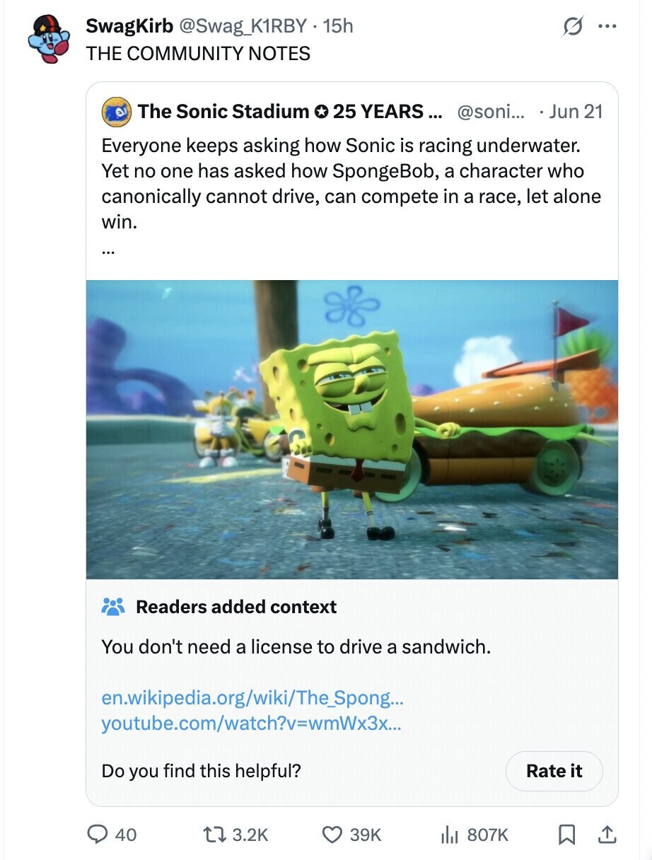 SwagKirb @Swag_K1RBY.15h ... THE COMMUNITY NOTES The Sonic Stadium 25 YEARS... @soni... Jun 21 Everyone keeps asking how Sonic is racing underwater. Yet no one has asked how SpongeBob, a character who canonically cannot drive, can compete in a race, let alone win. Readers added context You don't need a license to drive a sandwich. en.wikipedia.org/wiki/The_Spong... youtube.com/watch?v=wmWx3x... Do you find this helpful? Rate it 40 3.2K 39K 807K