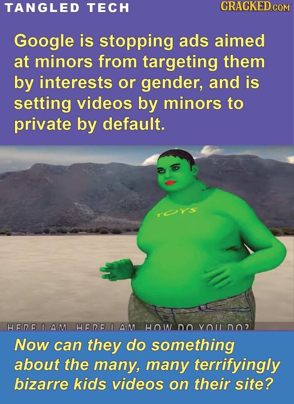 CRACKED.COM TANGLED TECH Google is stopping ads aimed at minors from targeting them by interests or gender, and is setting videos by minors to private by default. TOYS HERE I AM HERE I IAM HOW DO YOU DO? Now can they do something about the many, many terrifyingly bizarre kids videos on their site?