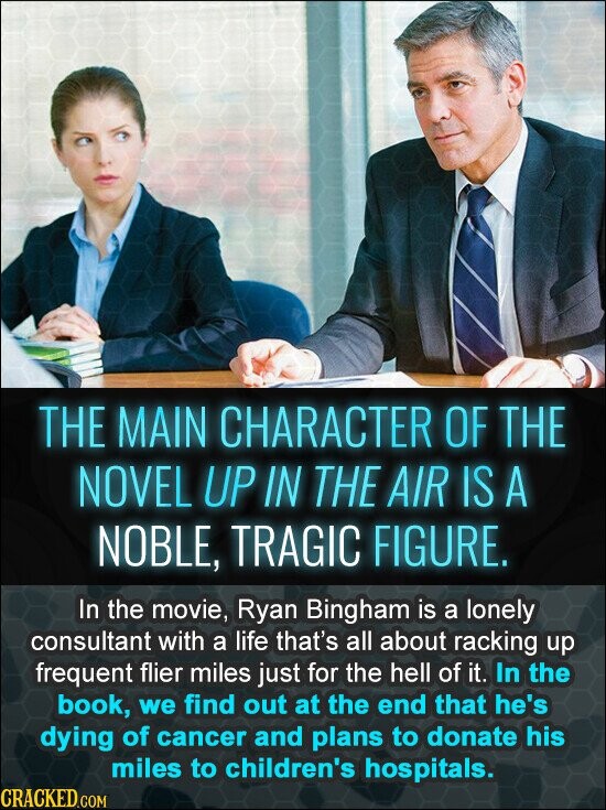 THE MAIN CHARACTER OF THE NOVEL UP IN THE AIR IS A NOBLE, TRAGIC FIGURE. In the movie, Ryan Bingham is a lonely consultant with a life that's all about racking up frequent flier miles just for the hell of it. In the book, we find out at the end that he's dying of cancer and plans to donate his miles to children's hospitals. CRACKED.COM