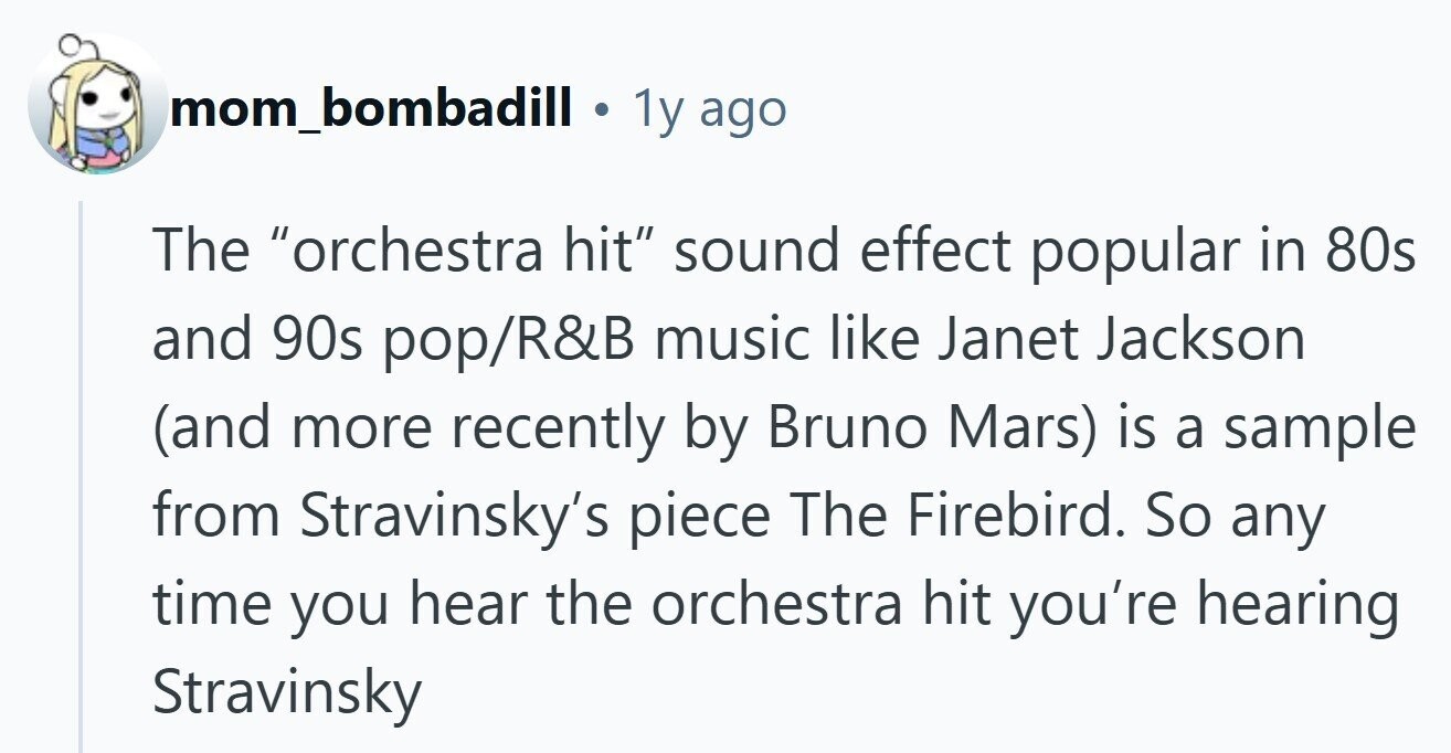 mom_bombadill 1y ago The orchestra hit sound effect popular in 80s and 90s pop/R&B music like Janet Jackson (and more recently by Bruno Mars) is a sample from Stravinsky's piece The Firebird. So any time you hear the orchestra hit you're hearing Stravinsky 