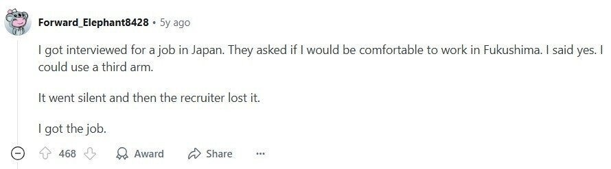 Forward_Elephant8428 5y ago I got interviewed for a job in Japan. They asked if I would be comfortable to work in Fukushima. I said yes. I could use a third arm. It went silent and then the recruiter lost it. | got the job. - 468 Award Share ... 