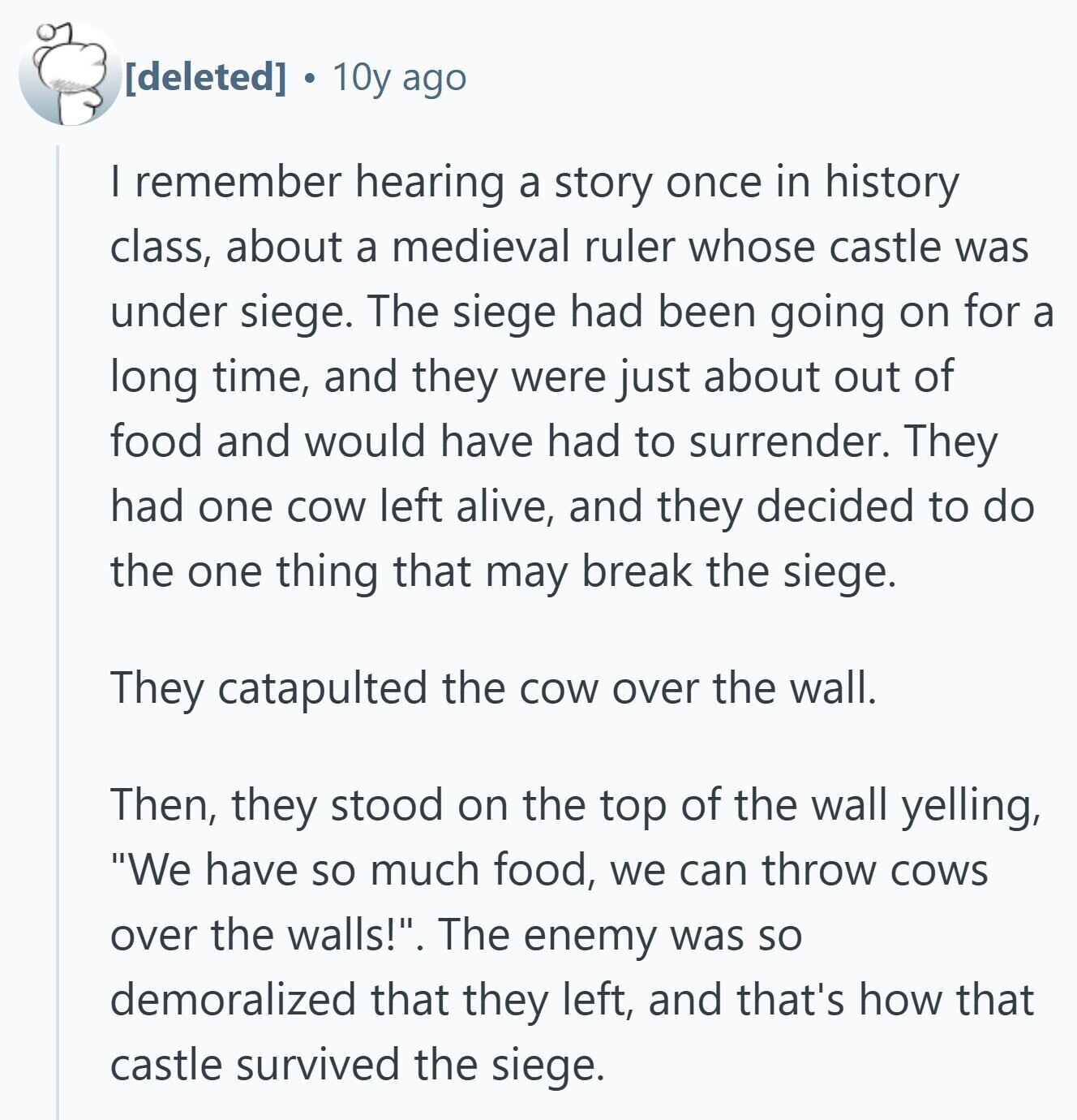  10y ago I remember hearing a story once in history class, about a medieval ruler whose castle was under siege. The siege had been going on for a long time, and they were just about out of food and would have had to surrender. They had one cow left alive, and they decided to do the one thing that may break the siege. They catapulted the cow over the wall. Then, they stood on the top of the wall yelling, We have so much food, we can throw cows over the walls!. The enemy was so demoralized that they 