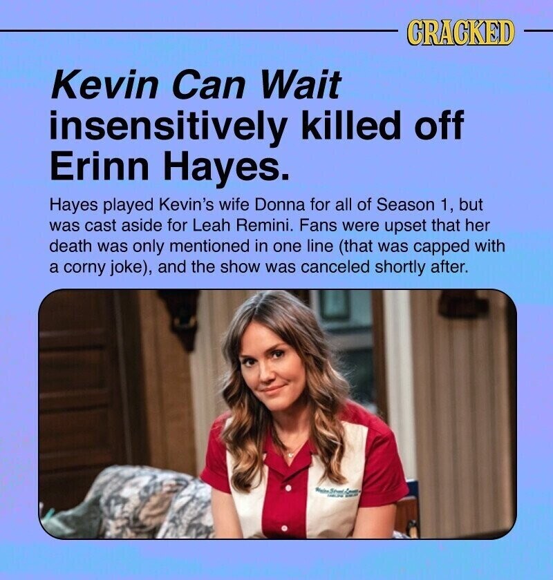 CRACKED Kevin Can Wait insensitively killed off Erinn Hayes. Hayes played Kevin's wife Donna for all of Season 1, but was cast aside for Leah Remini. Fans were upset that her death was only mentioned in one line (that was capped with a corny joke), and the show was canceled shortly after. Sevent Form