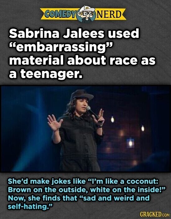 COMEDY NERD Sabrina Jalees used embarrassing material about race as a teenager. She'd make jokes like I'm like a coconut: Brown on the outside, white on the inside! Now, she finds that sad and weird and self-hating. CRACKED.COM