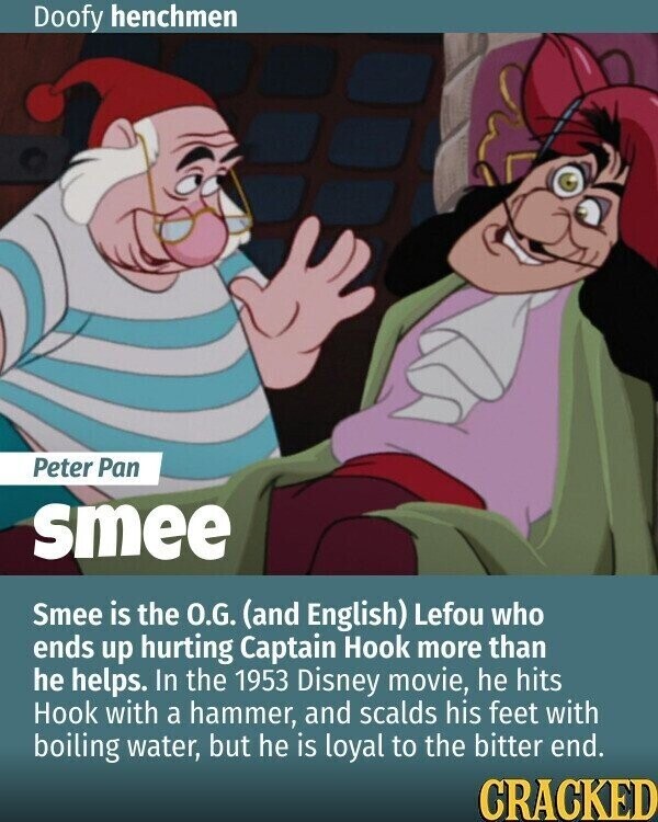 Doofy henchmen Peter Pan smee Smee is the O.G. (and English) Lefou who ends up hurting Captain Hook more than he helps. In the 1953 Disney movie, he hits Hook with a hammer, and scalds his feet with boiling water, but he is loyal to the bitter end. CRACKED