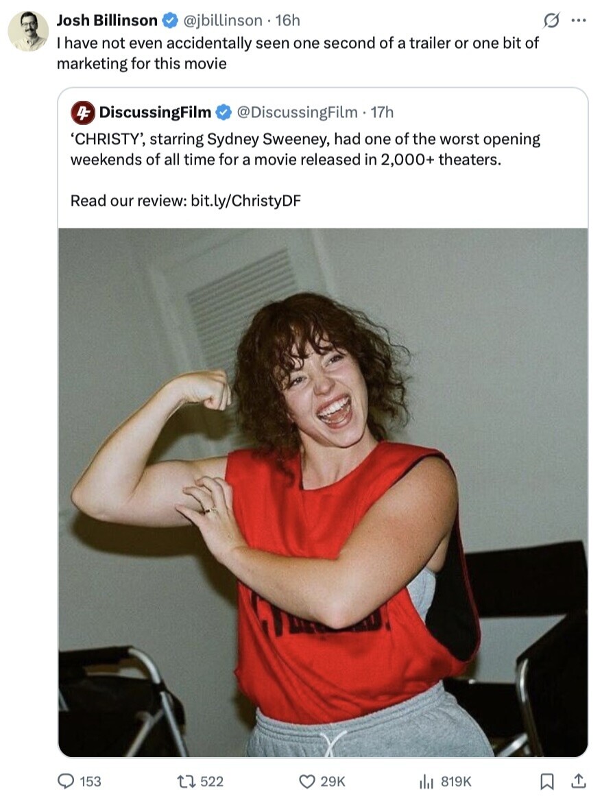 Josh Billinson G ... @jbillinson 16h I have not even accidentally seen one second of a trailer or one bit of marketing for this movie 4F DiscussingFilm @DiscussingFilm - 17h 'CHRISTY', starring Sydney Sweeney, had one of the worst opening weekends of all time for a movie released in 2,000+ theaters. Read our review: bit.ly/ChristyDF 153 522 29K 819K 