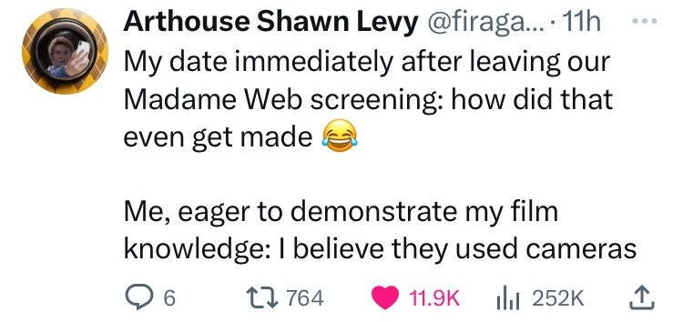 Arthouse Shawn Levy @firaga... 11h ... My date immediately after leaving our Madame Web screening: how did that even get made Me, eager to demonstrate my film knowledge: I believe they used cameras 6 764 11.9K 252K