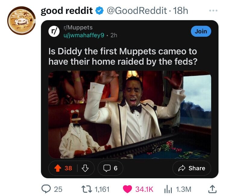 good reddit @GoodReddit 18h ... r/Muppets r/ Join u/jwmahaffey9 2h Is Diddy the first Muppets cameo to have their home raided by the feds? 38 6 Share 25 1,161 34.1K 1.3M 