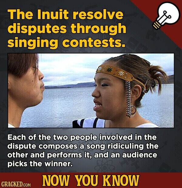 The Inuit resolve disputes through singing contests. Each of the two people involved in the dispute composes a song ridiculing the other and performs it, and an audience picks the winner. NOW YOU KNOW CRACKED.COM