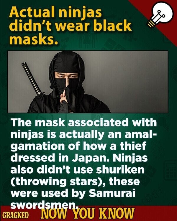 Actual ninjas didn't wear black masks. The mask associated with ninjas is actually an amal- gamation of how a thief dressed in Japan. Ninjas also didn't use shuriken (throwing stars), these were used by Samurai swordsmen. CRACKED NOW YOU KNOW