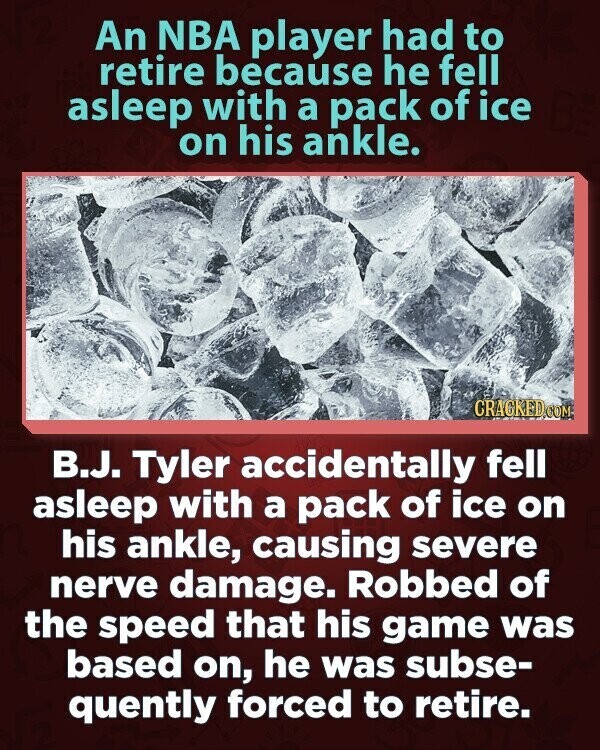 An NBA player had to retire because he fell asleep with a pack of ice on his ankle. CRACKED COM B.J. Tyler accidentally fell asleep with a pack of ice on his ankle, causing severe nerve damage. Robbed of the speed that his game was based on, he was subse- quently forced to retire.