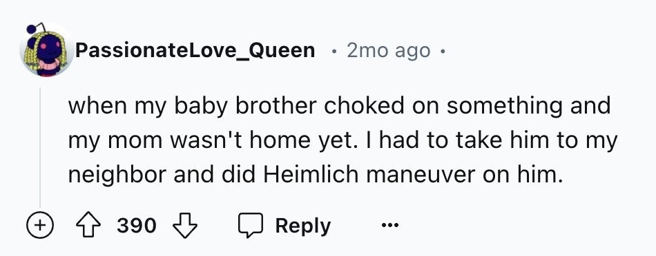 PassionateLove_Queen 2mo ago when my baby brother choked on something and my mom wasn't home yet. I had to take him to my neighbor and did Heimlich maneuver on him. + 390 Reply ...