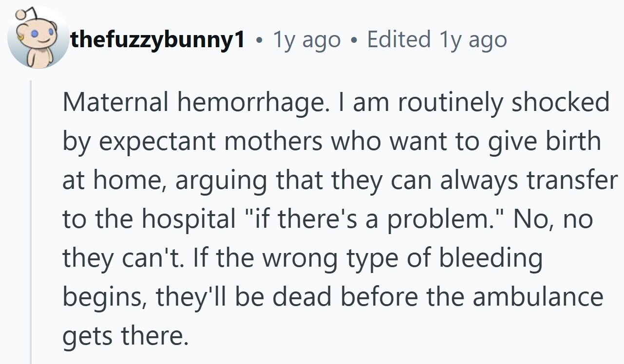 thefuzzybunny1 . 1y ago a Edited 1y ago Maternal hemorrhage. I am routinely shocked by expectant mothers who want to give birth at home, arguing that they can always transfer to the hospital if there's a problem. No, no they can't. If the wrong type of bleeding begins, they'll be dead before the ambulance gets there.