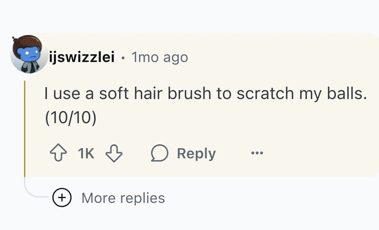 ijswizzlei . 1mo ago I use a soft hair brush to scratch my balls. (10/10) 1K Reply ... + More replies