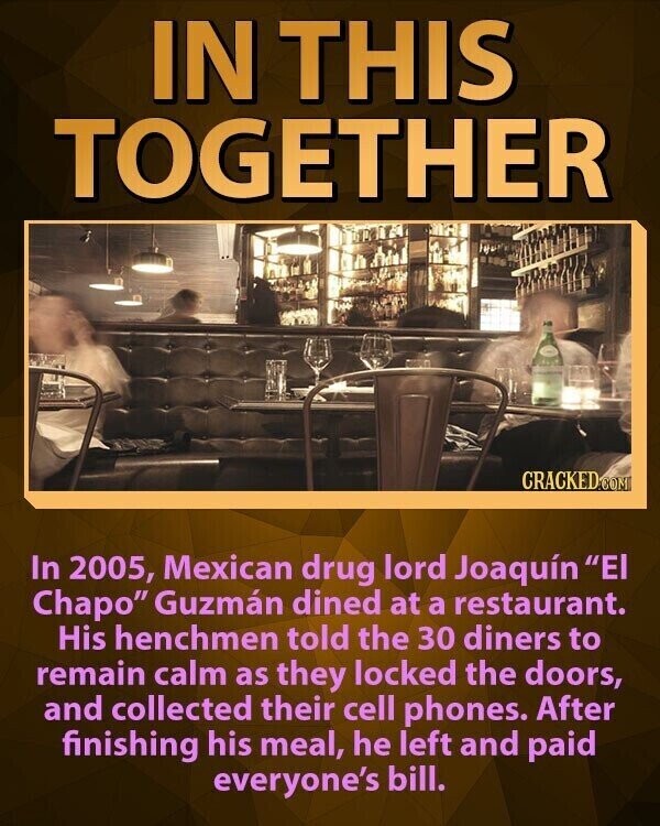 IN THIS TOGETHER CRACKED.COM In 2005, Mexican drug lord Joaquín El Chapo Guzmán dined at a restaurant. His henchmen told the 30 diners to remain calm as they locked the doors, and collected their cell phones. After finishing his meal, he left and paid everyone's bill.