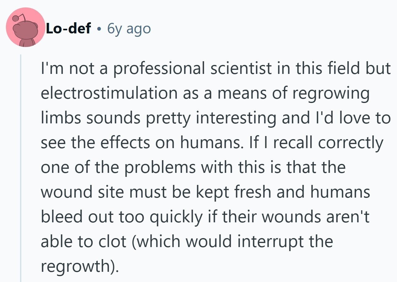 Lo-def 6y ago I'm not a professional scientist in this field but electrostimulation as a means of regrowing limbs sounds pretty interesting and I'd love to see the effects on humans. If I recall correctly one of the problems with this is that the wound site must be kept fresh and humans bleed out too quickly if their wounds aren't able to clot (which would interrupt the regrowth).