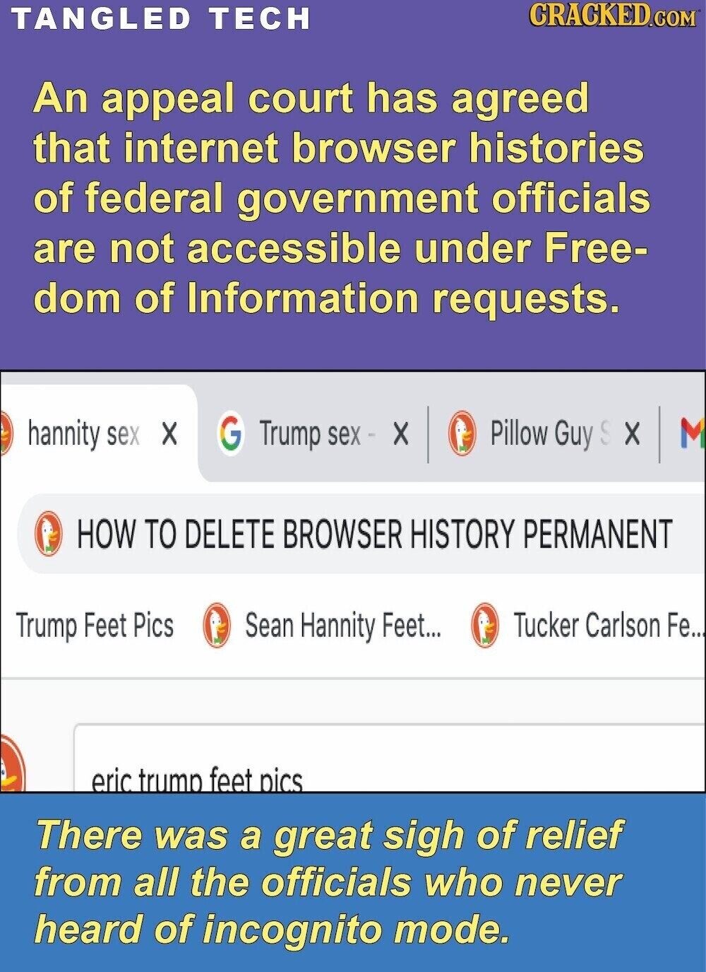 CRACKED.COM TANGLED TECH An appeal court has agreed that internet browser histories of federal government officials are not accessible under Free- dom of Information requests. G Pillow Guy S X M hannity sex X Trump sex - X HOW TO DELETE BROWSER HISTORY PERMANENT Trump Feet Pics Sean Hannity Feet... Tucker Carlson Fe.. eric trump feet pics There was a great sigh of relief from all the officials who never heard of incognito mode.