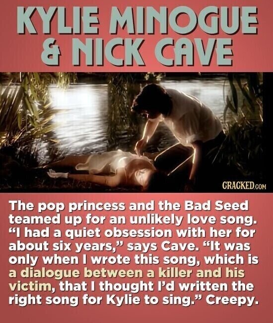 KYLIE MINOGUE & NICK CAVE CRACKED.COM The pop princess and the Bad Seed teamed up for an unlikely love song. I had a quiet obsession with her for about six years, says Cave. It was only when I wrote this song, which is a dialogue between a killer and his victim, that I thought I'd written the right song for Kylie to sing. Creepy.