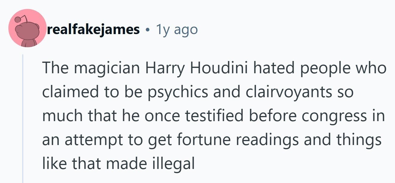 realfakejames 1y ago The magician Harry Houdini hated people who claimed to be psychics and clairvoyants so much that he once testified before congress in an attempt to get fortune readings and things like that made illegal 