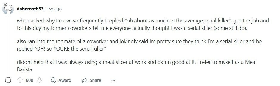 dabernath33 5y ago when asked why I move so frequently I replied oh about as much as the average serial killer. got the job and to this day my former coworkers tell me everyone actually thought I was a serial killer (some still do). also ran into the roomate of a coworker and jokingly said Im pretty sure they think I'm a serial killer and he replied OH! so YOURE the serial killer diddnt help that | was always using a meat slicer at work and damn good at it. | refer to myself as a Meat Barista - 600 