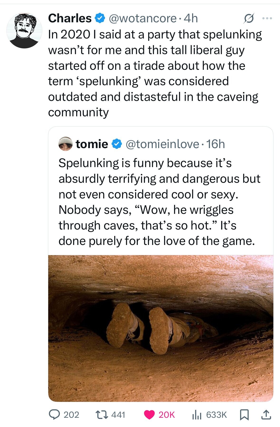 Charles @wotancore.4h S ... In 2020 I said at a party that spelunking wasn't for me and this tall liberal guy started off on a tirade about how the term 'spelunking' was considered outdated and distasteful in the caveing community tomie @tomieinlove.16h Spelunking is funny because it's absurdly terrifying and dangerous but not even considered cool or sexy. Nobody says, Wow, he wriggles through caves, that's so hot. It's done purely for the love of the game. 202 20K 633K 441 