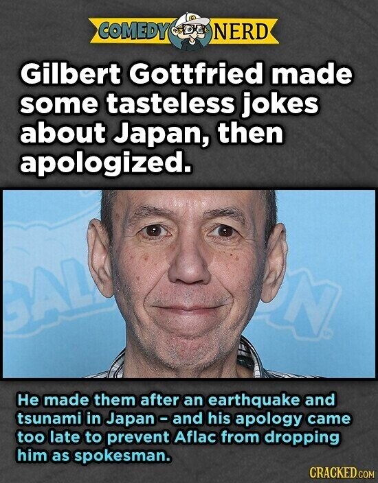 COMEDY NERD Gilbert Gottfried made some tasteless jokes about Japan, then apologized. N GAL Не made them after an earthquake and tsunami in Japan - and his apology came too late to prevent Aflac from dropping him as spokesman. CRACKED.COM