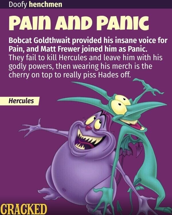 Doofy henchmen PAIN AND PANIC Bobcat Goldthwait provided his insane voice for Pain, and Matt Frewer joined him as Panic. They fail to kill Hercules and leave him with his godly powers, then wearing his merch is the cherry on top to really piss Hades off. Hercules CRACKED