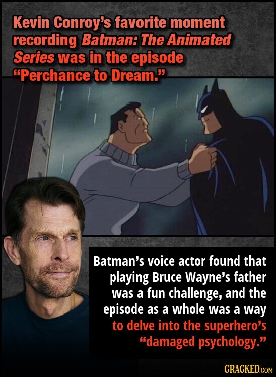 Kevin Conroy's favorite moment recording Batman: The Animated Series was in the episode Perchance to Dream. Batman's voice actor found that playing Bruce Wayne's father was a fun challenge, and the episode as a whole was a way to delve into the superhero's damaged psychology. CRACKED.COM