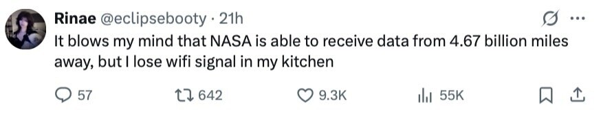Rinae @eclipsebooty.21h ... It blows my mind that NASA is able to receive data from 4.67 billion miles away, but I lose wifi signal in my kitchen 57 642 9.3K 55K 
