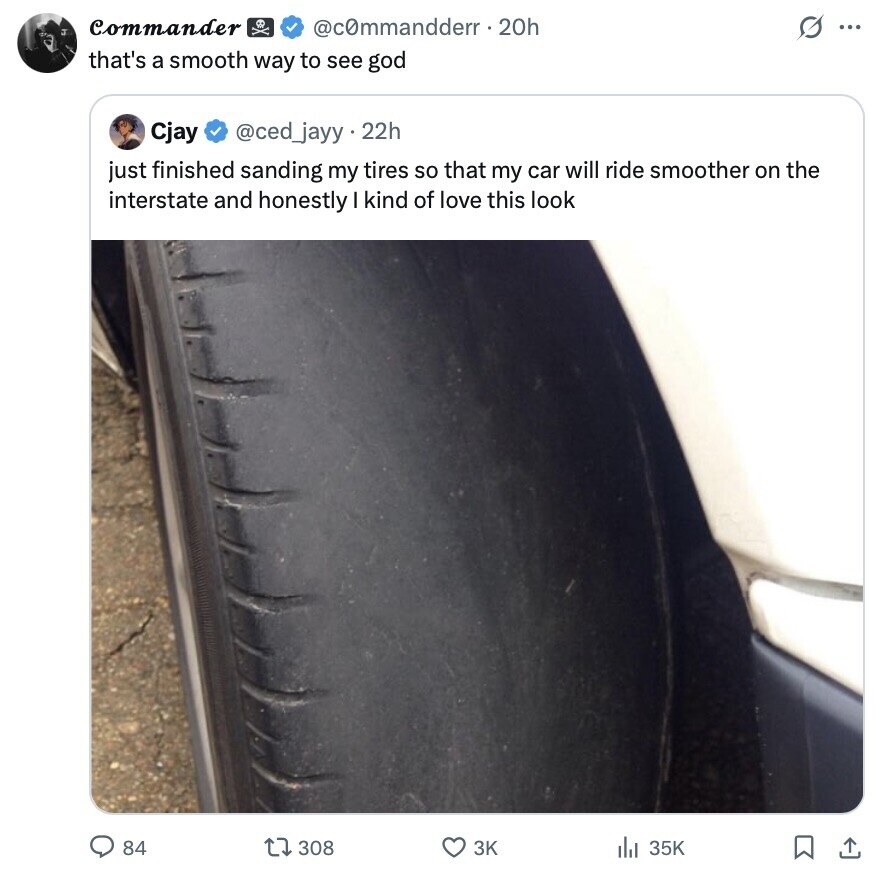 Commander @commandderr.20h s ... that's a smooth way to see god Cjay @ced_jayy.22h just finished sanding my tires so that my car will ride smoother on the interstate and honestly I kind of love this look 308 3K 35K 84 