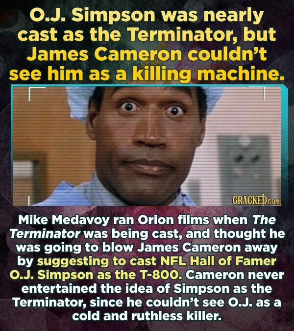 O.J. Simpson was nearly cast as the Terminator, but James Cameron couldn't see him as a killing machine. CRACKED.COM Mike Medavoy ran Orion films when The Terminator was being cast, and thought he was going to blow James Cameron away by suggesting to cast NFL Hall of Famer O.J. Simpson as the T-800. Cameron never entertained the idea of Simpson as the Terminator, since he couldn't see O.J. as a cold and ruthless killer.