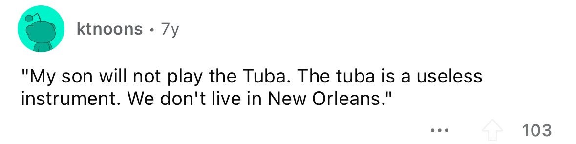 ktnoons . 7y My son will not play the Tuba. The tuba is a useless instrument. We don't live in New Orleans. ... 103 