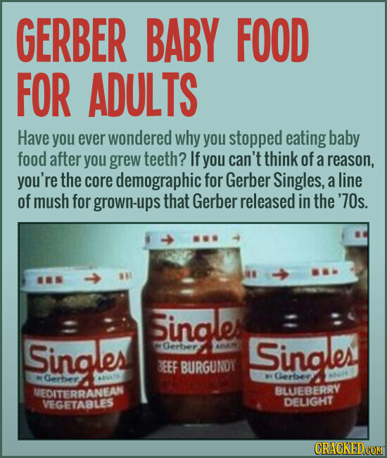 GERBER BABY FOOD FOR ADULTS Have you ever wondered why you stopped eating baby food after you grew teeth? If you can't think of a reason, you're the core demographic for Gerber Singles, a line of mush for grown-ups that Gerber released in the '70s. Singles Singles - BEEF BURGUNDY adults Singles® BLUEBERRY MEDITERRANEAN DELIGHT VEGETABLES CRACKED.COM