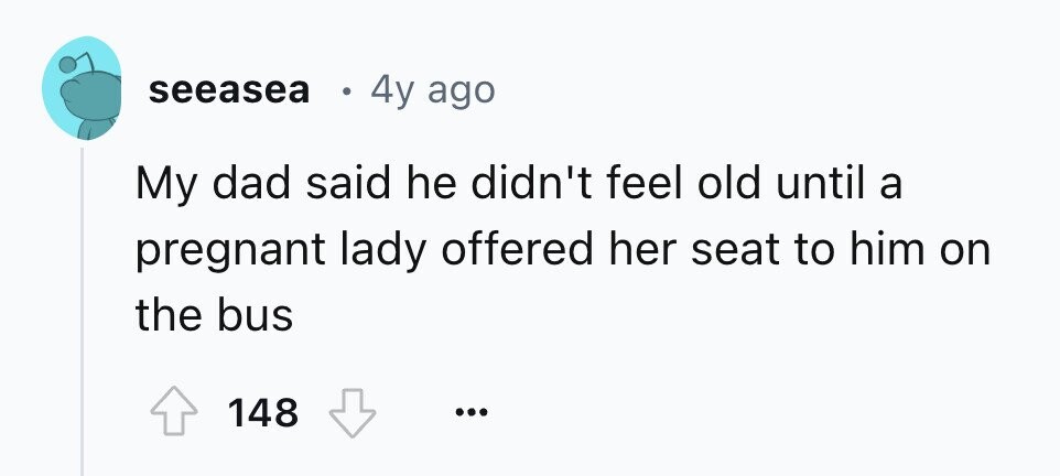 seeasea 4y ago My dad said he didn't feel old until a pregnant lady offered her seat to him on the bus 148 ...