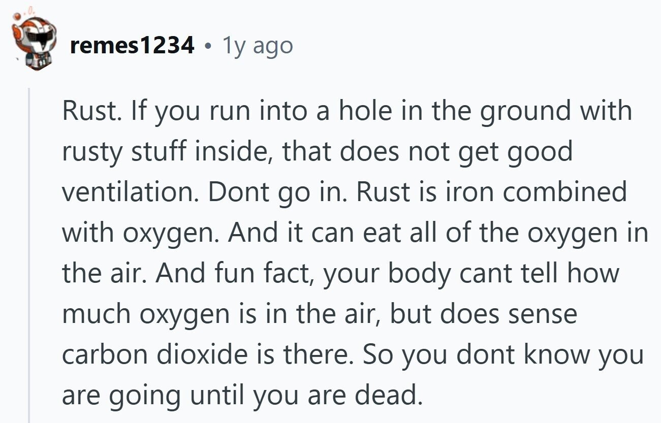 remes1234 . 1y ago Rust. If you run into a hole in the ground with rusty stuff inside, that does not get good ventilation. Dont go in. Rust is iron combined with oxygen. And it can eat all of the oxygen in the air. And fun fact, your body cant tell how much oxygen is in the air, but does sense carbon dioxide is there. So you dont know you are going until you are dead.