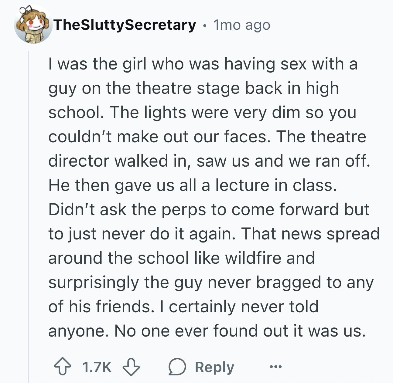 TheSluttySecretary 1mo ago I was the girl who was having sex with a guy on the theatre stage back in high school. The lights were very dim so you couldn't make out our faces. The theatre director walked in, saw us and we ran off. Не then gave us all a lecture in class. Didn't ask the perps to come forward but to just never do it again. That news spread around the school like wildfire and surprisingly the guy never bragged to any of his friends. I certainly never told anyone. No one ever found out it was us.