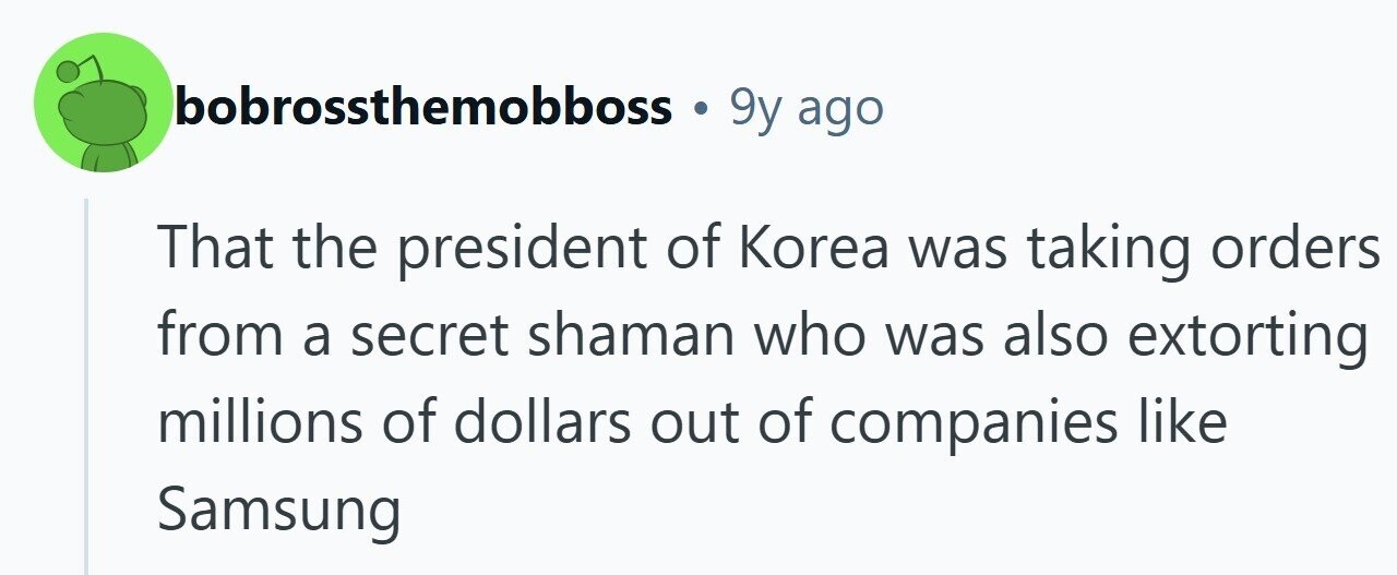 bobrossthemobboss . 9y ago That the president of Korea was taking orders from a secret shaman who was also extorting millions of dollars out of companies like Samsung