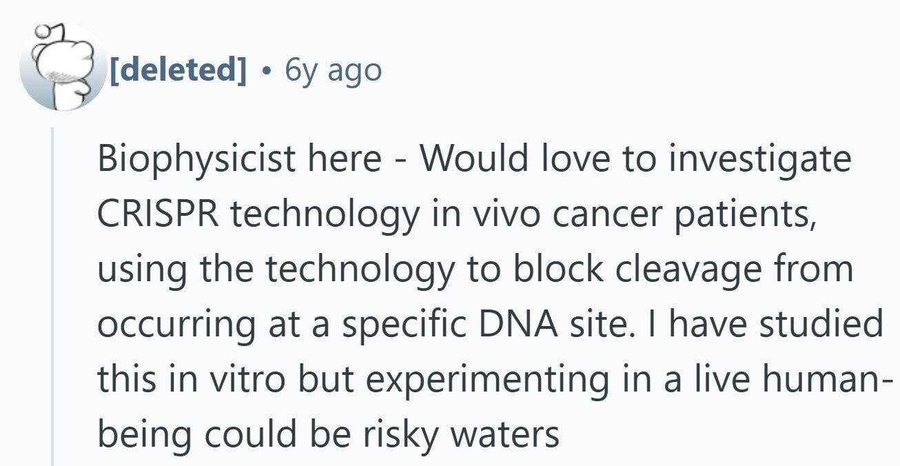 . 6y ago Biophysicist here - Would love to investigate CRISPR technology in vivo cancer patients, using the technology to block cleavage from occurring at a specific DNA site. | have studied this in vitro but experimenting in a live human- being could be risky waters