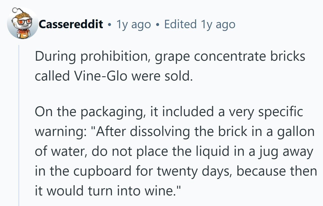 Cassereddit . 1y ago Edited 1y ago During prohibition, grape concentrate bricks called Vine-Glo were sold. On the packaging, it included a very specific warning: After dissolving the brick in a gallon of water, do not place the liquid in a jug away in the cupboard for twenty days, because then it would turn into wine. 