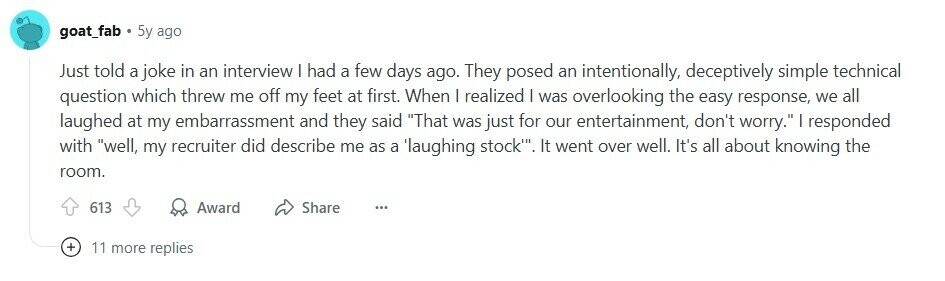 goat_fab 5y ago Just told a joke in an interview I had a few days ago. They posed an intentionally, deceptively simple technical question which threw me off my feet at first. When I realized I was overlooking the easy response, we all laughed at my embarrassment and they said That was just for our entertainment, don't worry. | responded with well, my recruiter did describe me as a laughing stock''. It went over well. It's all about knowing the room. 613 Award Share ... + 11 more replies 