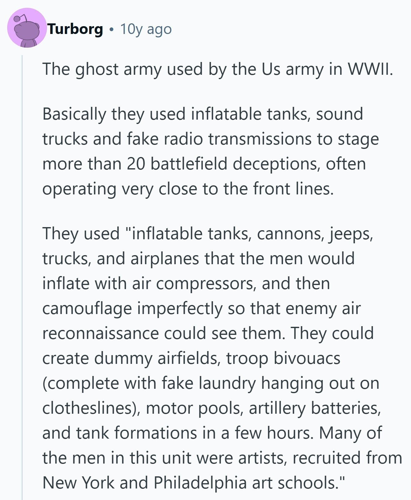 Turborg 10y ago The ghost army used by the Us army in WWII. Basically they used inflatable tanks, sound trucks and fake radio transmissions to stage more than 20 battlefield deceptions, often operating very close to the front lines. They used inflatable tanks, cannons, jeeps, trucks, and airplanes that the men would inflate with air compressors, and then camouflage imperfectly so that enemy air reconnaissance could see them. They could create dummy airfields, troop bivouacs (complete with fake laundry hanging out on clotheslines), motor pools, artillery batteries, and tank formations in a few hours. Many of the men in this 