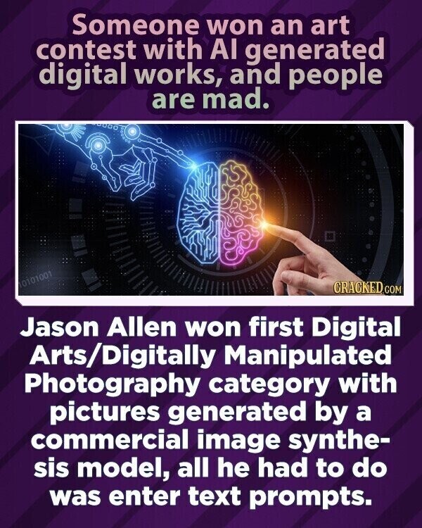 Someone won an art contest with AI generated digital works, and people are mad. 10101001 CRACKED.COM Jason Allen won first Digital Arts/Digitally Manipulated Photography category with pictures generated by a commercial image synthe- sis model, all he had to do was enter text prompts.