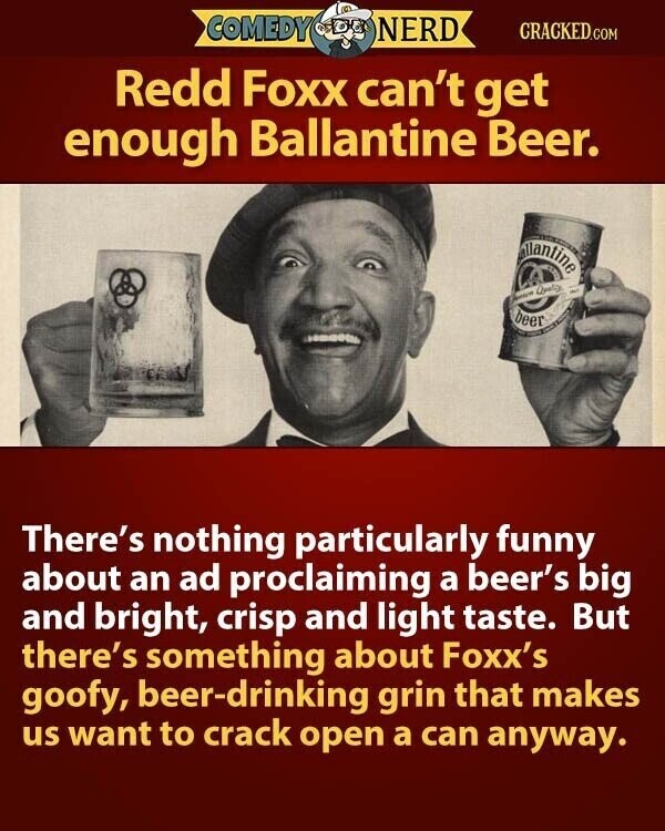 COMEDY NERD CRACKED.COM Redd Foxx can't get enough Ballantine Beer. allantine - Jennice Quality beer There's nothing particularly funny about an ad proclaiming a beer's big and bright, crisp and light taste. But there's something about Foxx's goofy, beer-drinking grin that makes us want to crack open a can anyway.