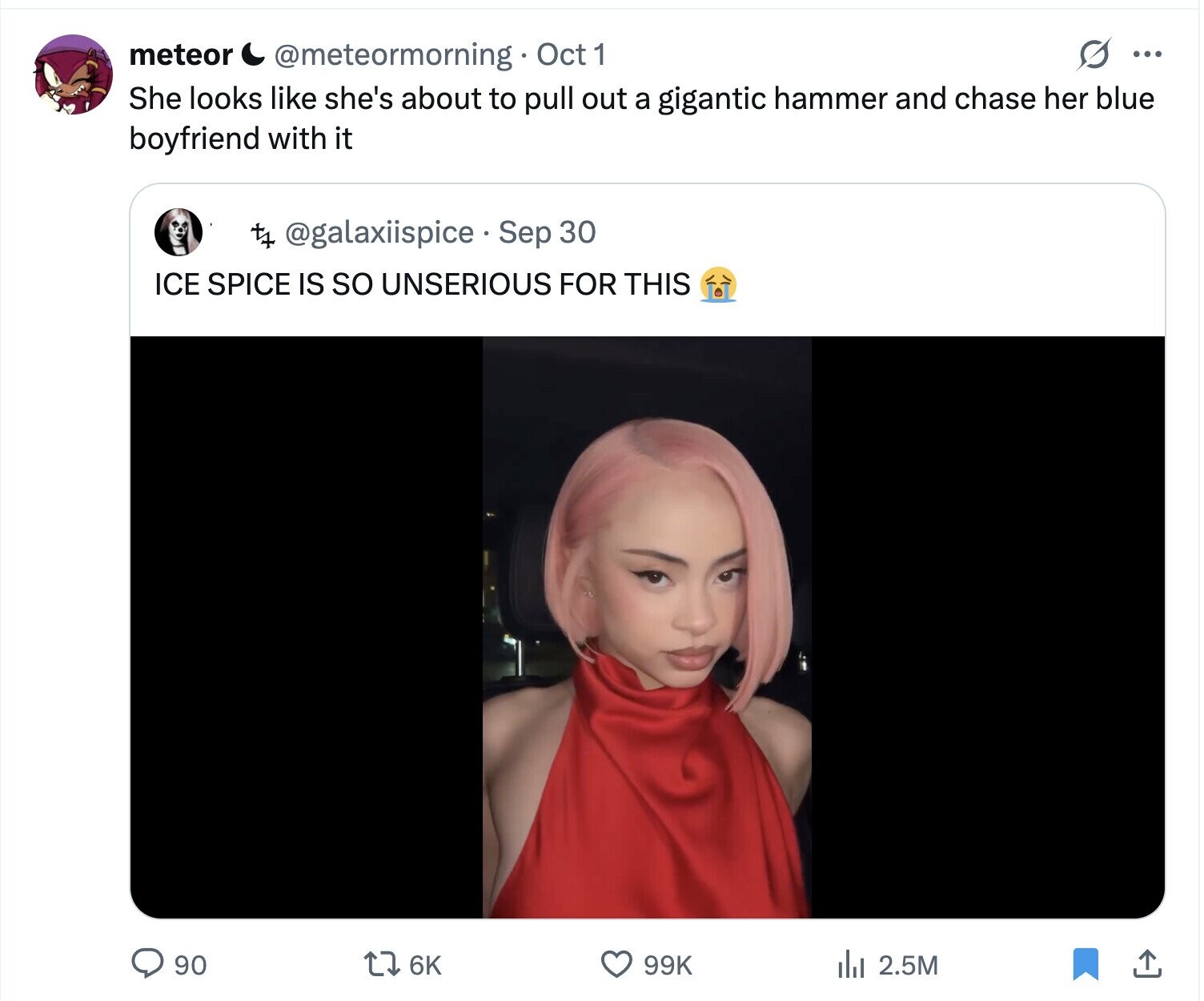 meteor s ... @meteormorning Oct 1 She looks like she's about to pull out a gigantic hammer and chase her blue boyfriend with it t+ @galaxiispice Sep 30 ICE SPICE IS so UNSERIOUS FOR THIS 90 6K 99K del 2.5M 