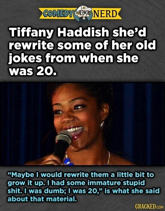 COMEDY NERD Tiffany Haddish she'd rewrite some of her old jokes from when she was 20. Maybe I would rewrite them a little bit to grow it up. I had some immature stupid shit. I was dumb; I was 20, is what she said about that material. CRACKED.COM