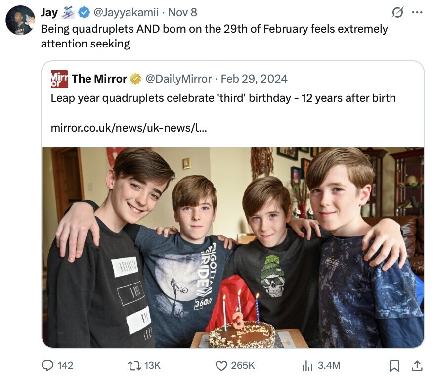 Jay @Jayyakamii Nov 8 ... GET Being quadruplets AND born on the 29th of February feels extremely attention seeking Mirr The Mirror @DailyMirror Feb 29, 2024 or Leap year quadruplets celebrate 'third' birthday - 12 years after birth mirror.co.uk/news/uk-news/l... GOTT adidas 36011 142 13K 265K 3.4M 