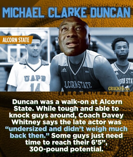 MICHAEL CLARKE DUNCAN ALCORN STATE ondos UAPB OCN STA LCORNSTATE CRACKED COM Duncan was a walk-on at Alcorn State. While tough and able to knock guys around, Coach Davey Whitney says the late actor was undersized and didn't weigh much back then. Some guys just need time to reach their