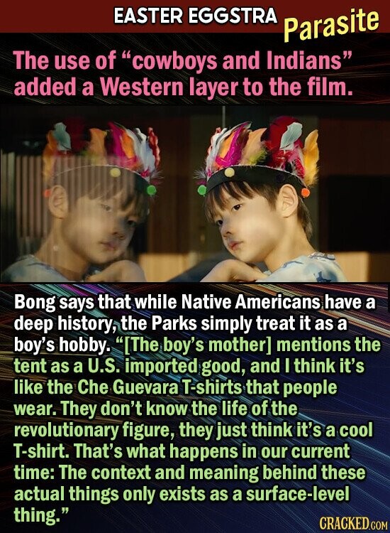 EASTER EGGSTRA Parasite The use of cowboys and Indians added a Western layer to the film. Bong says that while Native Americans have a deep history, the Parks simply treat it as a boy's hobby. The boy's mother] mentions the tent as a U.S. imported good, and I think it's