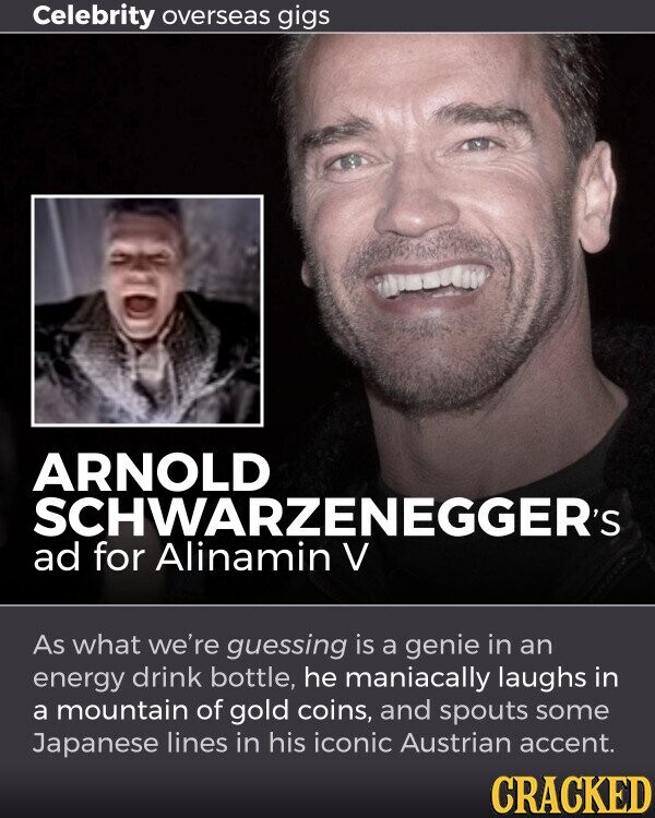 Celebrity overseas gigs ARNOLD SCHWARZENEGGER's ad for Alinamin V As what we're guessing is a genie in an energy drink bottle, he maniacally laughs in a mountain of gold coins, and spouts some Japanese lines in his iconic Austrian accent. CRACKED